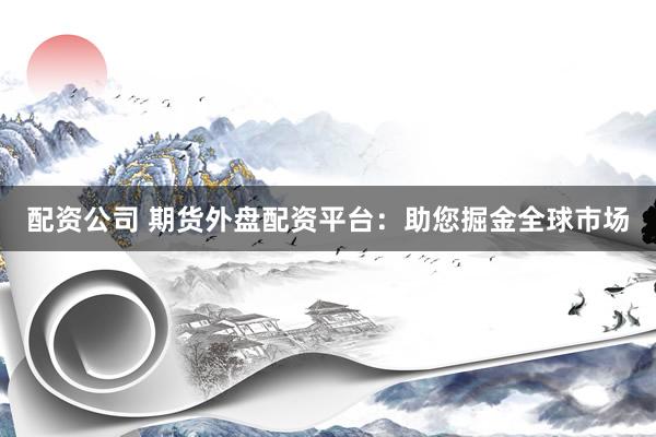 配资公司 期货外盘配资平台：助您掘金全球市场