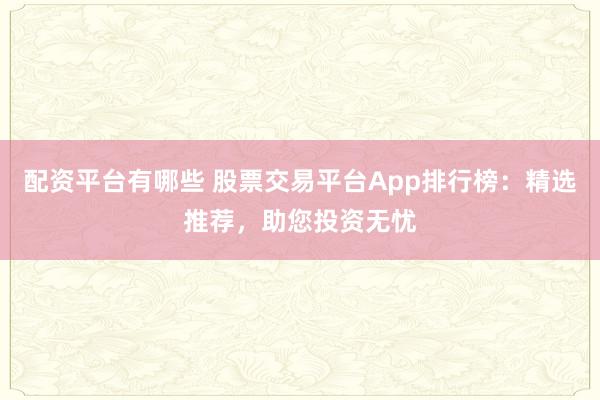 配资平台有哪些 股票交易平台App排行榜：精选推荐，助您投资无忧