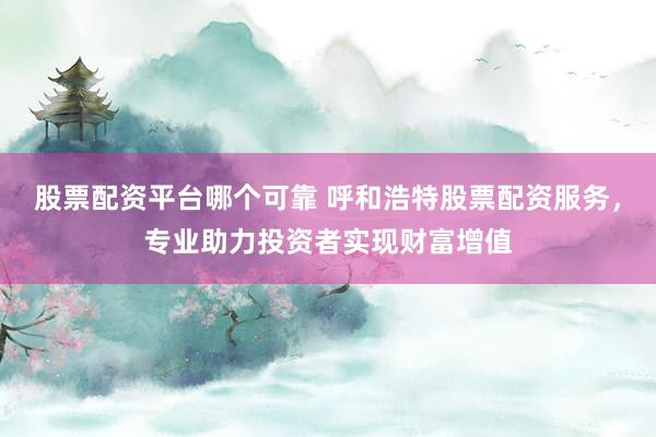 股票配资平台哪个可靠 呼和浩特股票配资服务，专业助力投资者实现财富增值