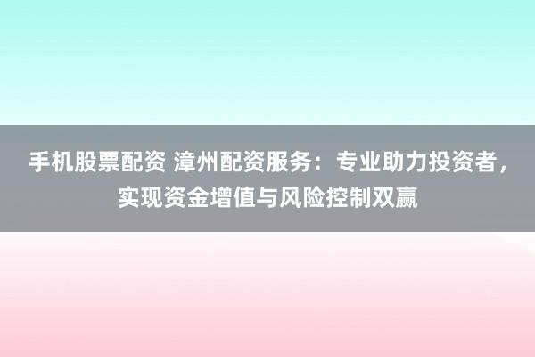 手机股票配资 漳州配资服务：专业助力投资者，实现资金增值与风险控制双赢