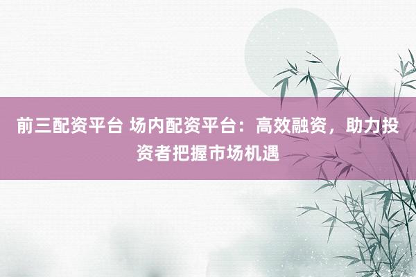 前三配资平台 场内配资平台：高效融资，助力投资者把握市场机遇