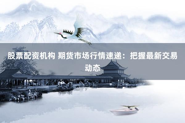 股票配资机构 期货市场行情速递：把握最新交易动态