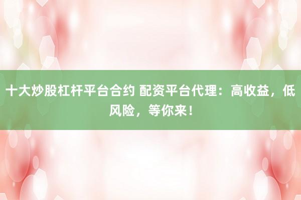 十大炒股杠杆平台合约 配资平台代理：高收益，低风险，等你来！