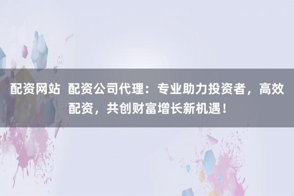 配资网站  配资公司代理：专业助力投资者，高效配资，共创财富增长新机遇！
