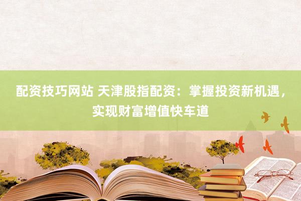 配资技巧网站 天津股指配资：掌握投资新机遇，实现财富增值快车道