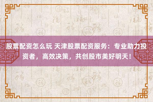股票配资怎么玩 天津股票配资服务：专业助力投资者，高效决策，共创股市美好明天！