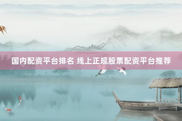 国内配资平台排名 线上正规股票配资平台推荐