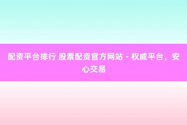 配资平台排行 股票配资官方网站 - 权威平台，安心交易