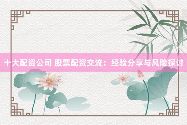十大配资公司 股票配资交流：经验分享与风险探讨