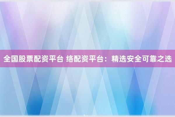全国股票配资平台 络配资平台：精选安全可靠之选