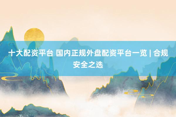 十大配资平台 国内正规外盘配资平台一览 | 合规安全之选