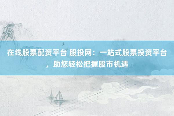 在线股票配资平台 股投网：一站式股票投资平台，助您轻松把握股市机遇