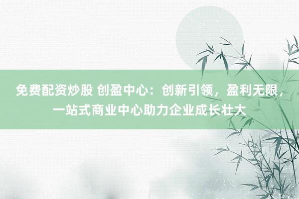 免费配资炒股 创盈中心：创新引领，盈利无限，一站式商业中心助力企业成长壮大