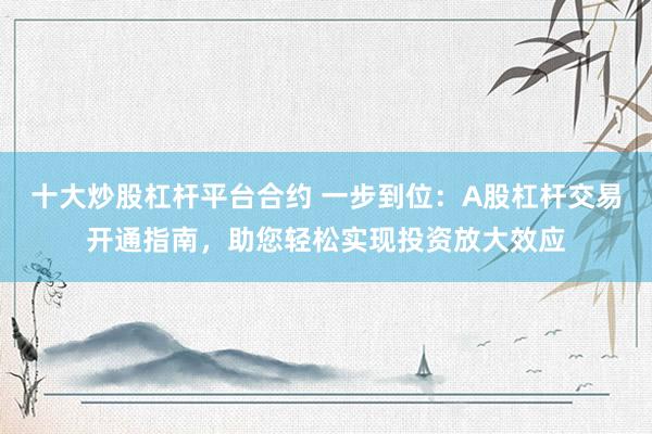 十大炒股杠杆平台合约 一步到位：A股杠杆交易开通指南，助您轻松实现投资放大效应