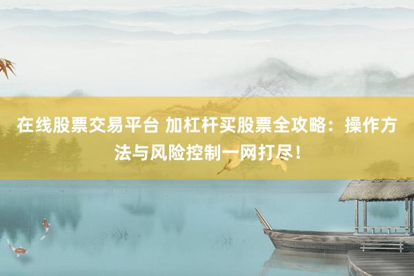 在线股票交易平台 加杠杆买股票全攻略：操作方法与风险控制一网打尽！