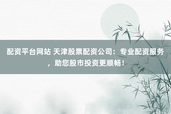 配资平台网站 天津股票配资公司：专业配资服务，助您股市投资更顺畅！