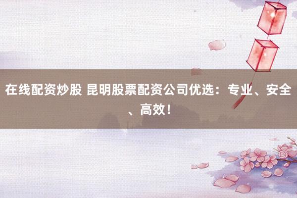 在线配资炒股 昆明股票配资公司优选：专业、安全、高效！