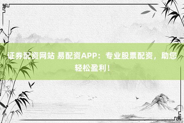 证券配资网站 易配资APP：专业股票配资，助您轻松盈利！