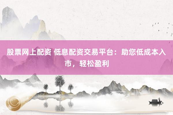 股票网上配资 低息配资交易平台：助您低成本入市，轻松盈利