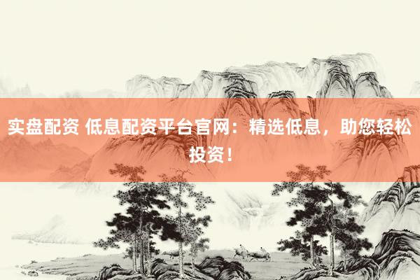 实盘配资 低息配资平台官网：精选低息，助您轻松投资！