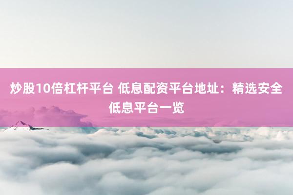 炒股10倍杠杆平台 低息配资平台地址：精选安全低息平台一览