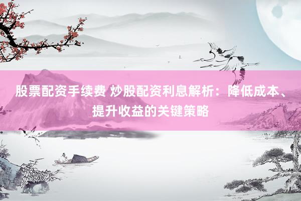 股票配资手续费 炒股配资利息解析：降低成本、提升收益的关键策略