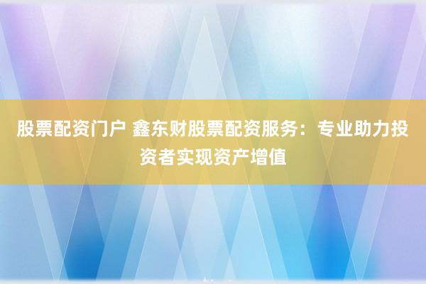 股票配资门户 鑫东财股票配资服务：专业助力投资者实现资产增值