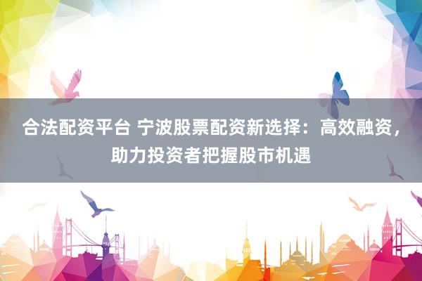 合法配资平台 宁波股票配资新选择：高效融资，助力投资者把握股市机遇