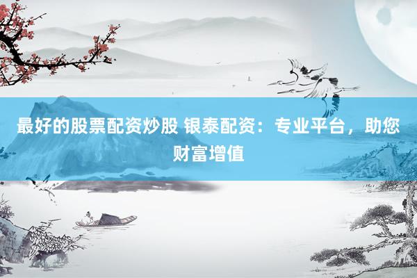 最好的股票配资炒股 银泰配资：专业平台，助您财富增值