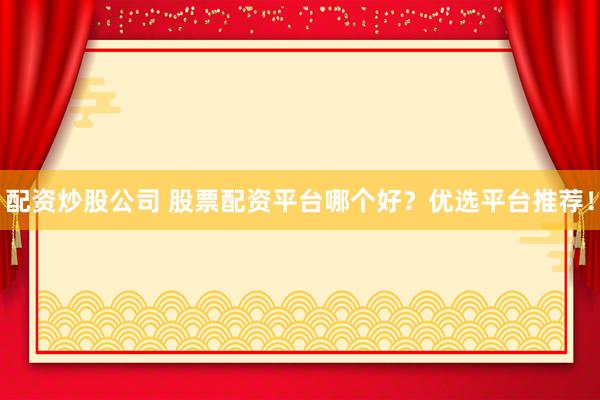 配资炒股公司 股票配资平台哪个好？优选平台推荐！