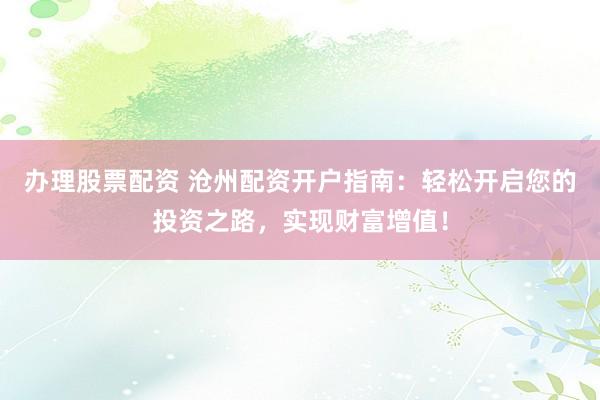 办理股票配资 沧州配资开户指南：轻松开启您的投资之路，实现财富增值！