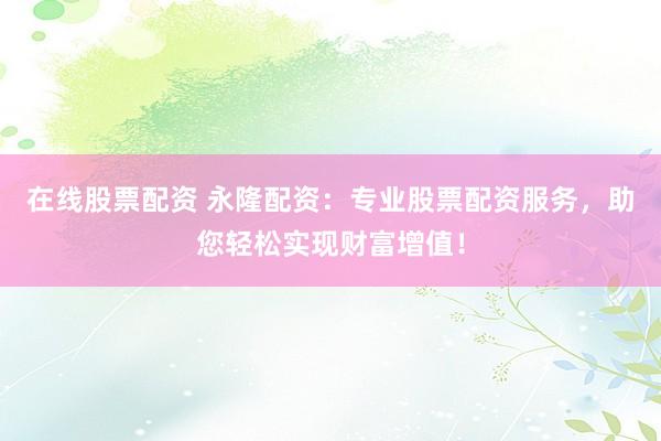 在线股票配资 永隆配资：专业股票配资服务，助您轻松实现财富增值！
