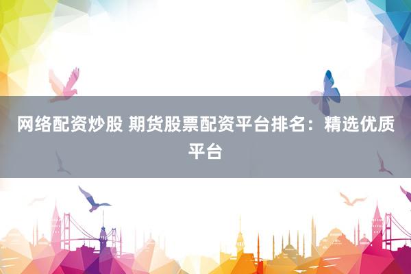 网络配资炒股 期货股票配资平台排名：精选优质平台