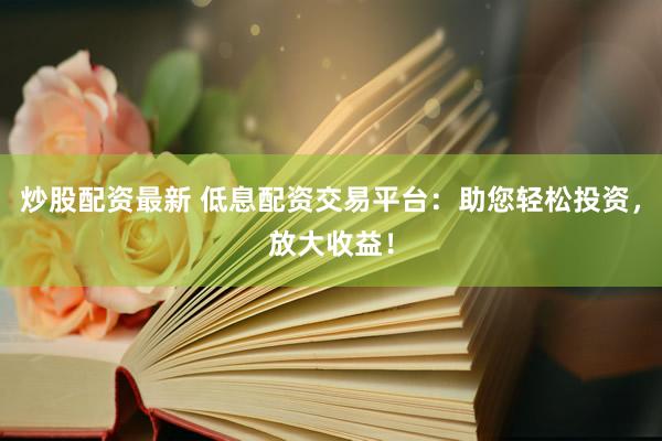 炒股配资最新 低息配资交易平台：助您轻松投资，放大收益！