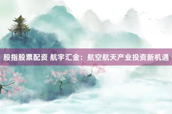 股指股票配资 航宇汇金：航空航天产业投资新机遇