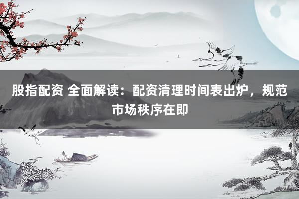 股指配资 全面解读：配资清理时间表出炉，规范市场秩序在即