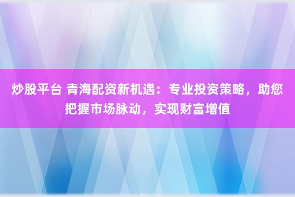 炒股平台 青海配资新机遇：专业投资策略，助您把握市场脉动，实现财富增值