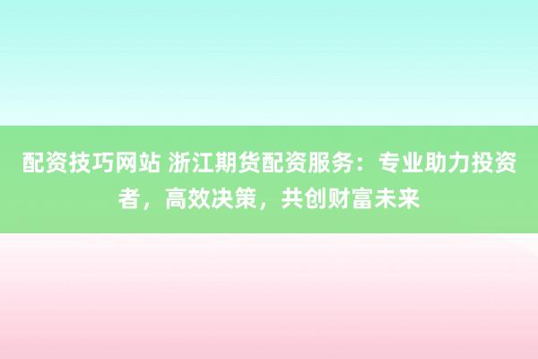 配资技巧网站 浙江期货配资服务：专业助力投资者，高效决策，共创财富未来
