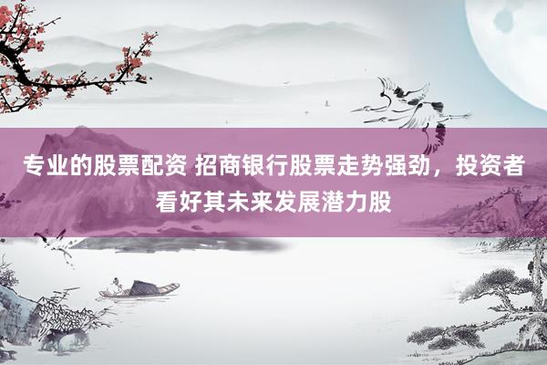 专业的股票配资 招商银行股票走势强劲，投资者看好其未来发展潜力股
