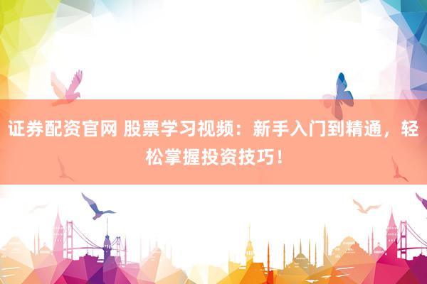 证券配资官网 股票学习视频：新手入门到精通，轻松掌握投资技巧！