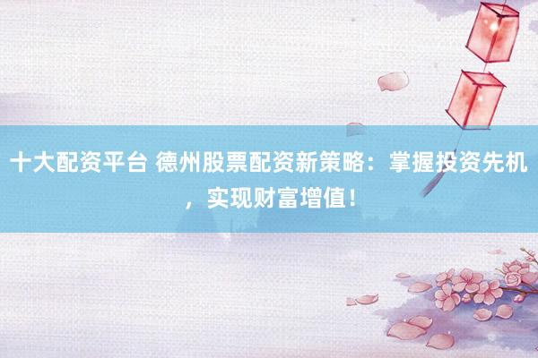 十大配资平台 德州股票配资新策略：掌握投资先机，实现财富增值！