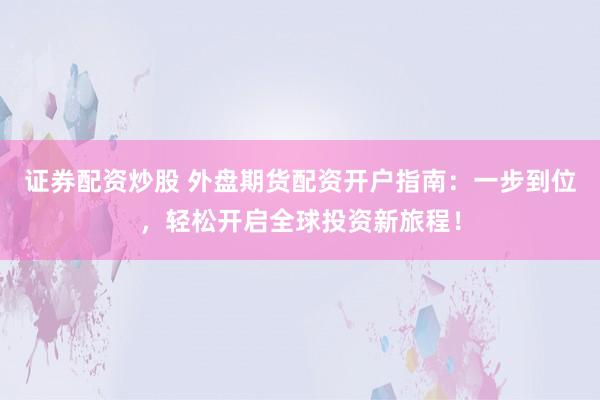证券配资炒股 外盘期货配资开户指南：一步到位，轻松开启全球投资新旅程！