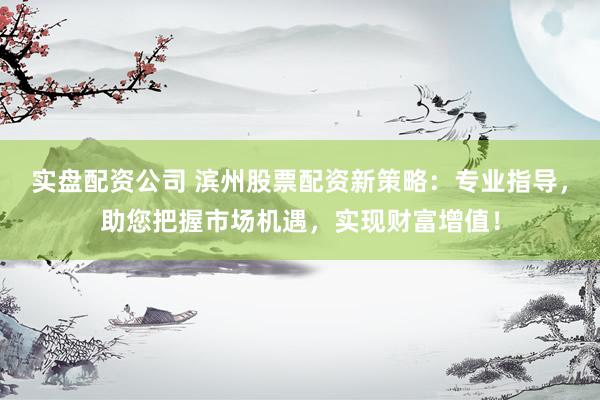 实盘配资公司 滨州股票配资新策略：专业指导，助您把握市场机遇，实现财富增值！