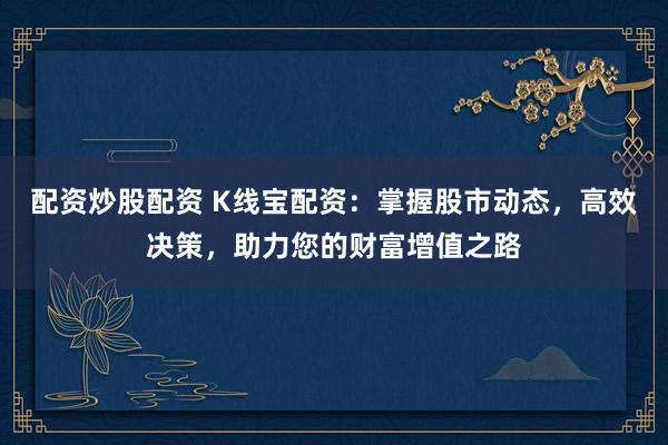 配资炒股配资 K线宝配资：掌握股市动态，高效决策，助力您的财富增值之路