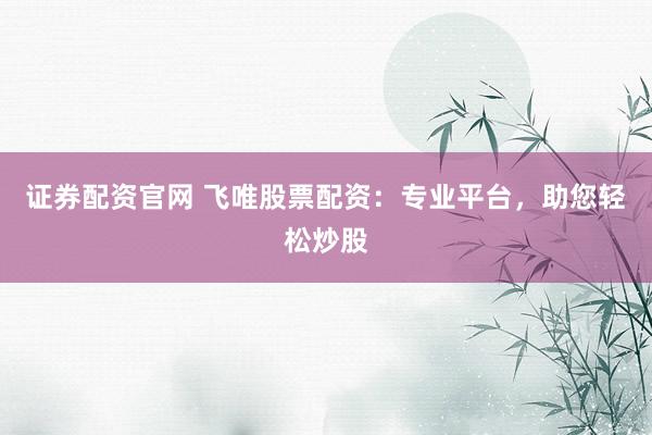 证券配资官网 飞唯股票配资：专业平台，助您轻松炒股