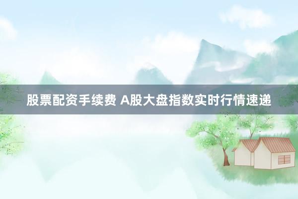 股票配资手续费 A股大盘指数实时行情速递