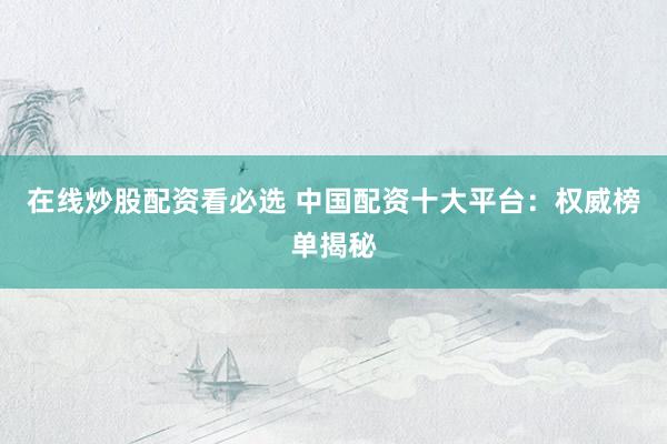 在线炒股配资看必选 中国配资十大平台：权威榜单揭秘