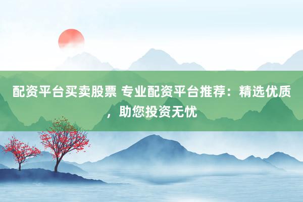 配资平台买卖股票 专业配资平台推荐：精选优质，助您投资无忧
