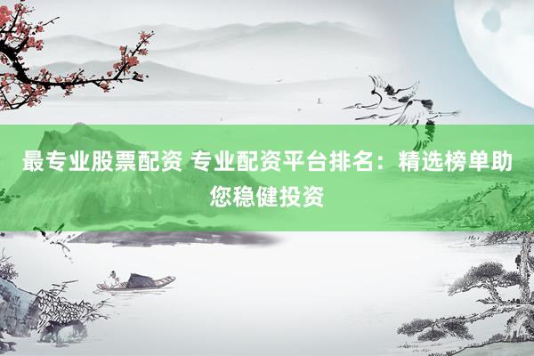 最专业股票配资 专业配资平台排名：精选榜单助您稳健投资
