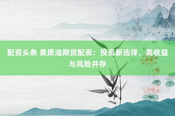 配资头条 美原油期货配资：投资新选择，高收益与风险并存